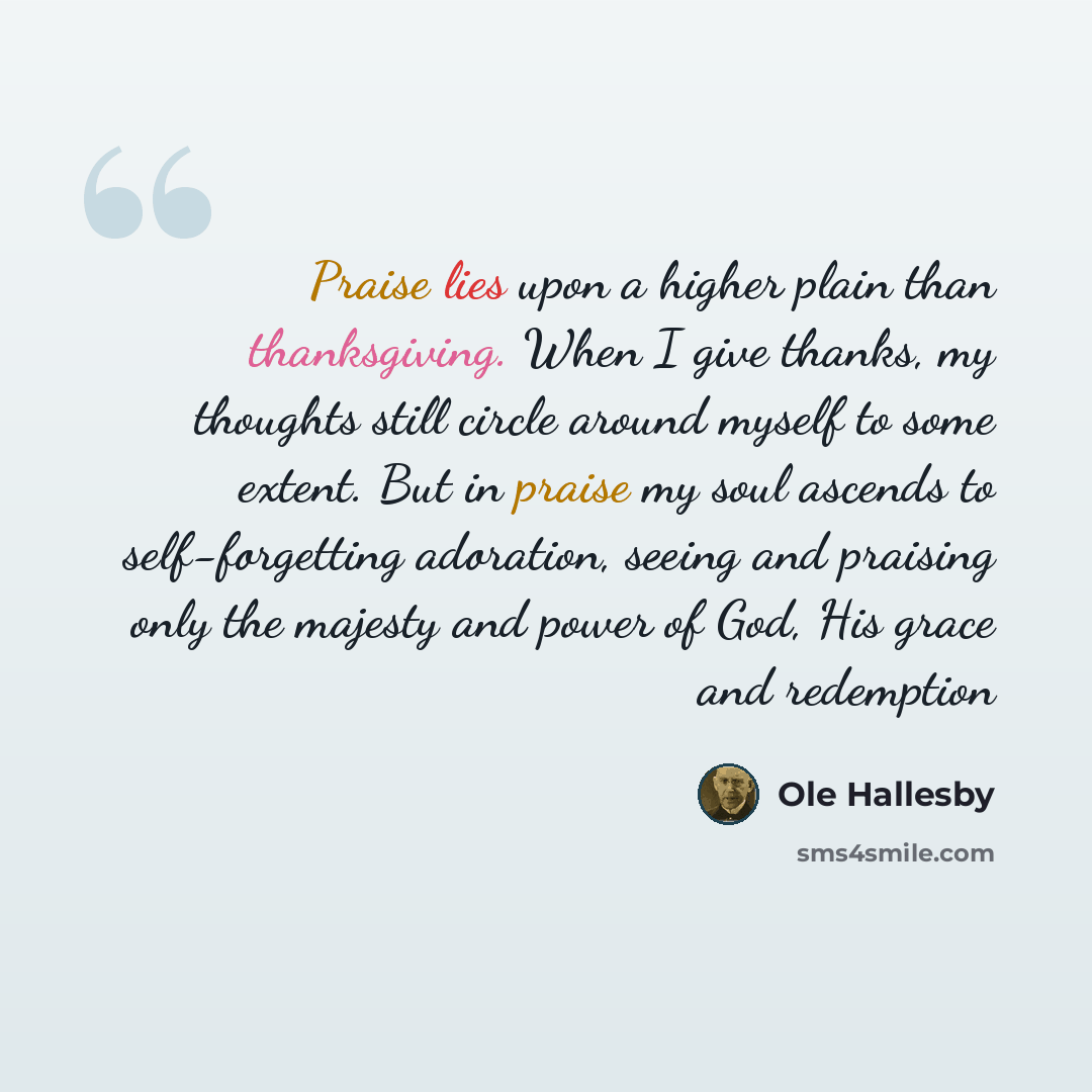 “Praise lies upon a higher plain than thanksgiving. When I give thanks, my thoughts still circle around myself to some extent. But in praise my soul ascends to self-forgetting adoration, seeing and praising only the majesty and power of God, His grace and redemption” quote by Ole Hallesby