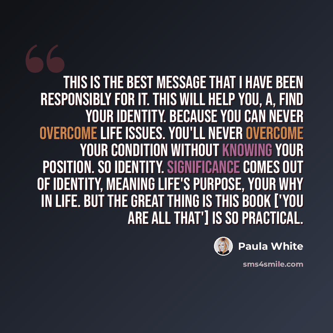 “This is the best message that I have been responsibly for it. This will help you, A, find your identity. Because you can never overcome life issues. You'll never overcome your condition without knowing your position. So identity. Significance comes out of identity, meaning life's purpose, your why…” quote by Paula White