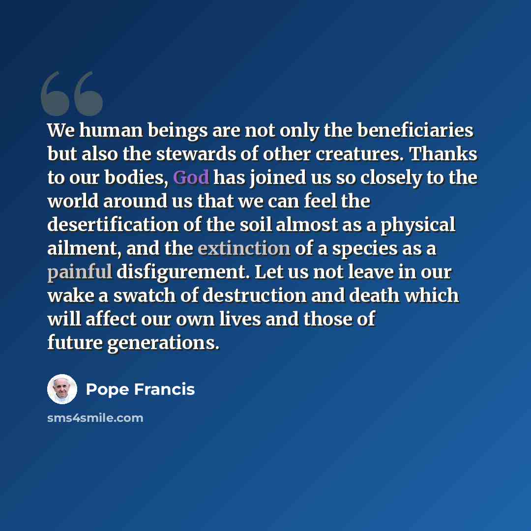 “We human beings are not only the beneficiaries but also the stewards of other creatures. Thanks to our bodies, God has joined us so closely to the world around us that we can feel the desertification of the soil almost as a physical ailment, and the extinction of a species as a painful…” quote by Pope Francis