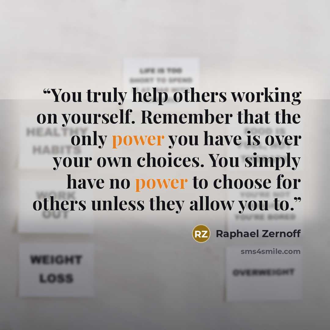 “You truly help others working on yourself. Remember that the only power you have is over your own choices. You simply have no power to choose for others unless they allow you to.” quote by Raphael Zernoff