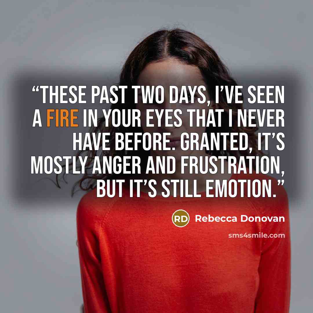 “These past two days, I’ve seen a fire in your eyes that I never have before. Granted, it’s mostly anger and frustration, but it’s still emotion.” quote by Rebecca Donovan