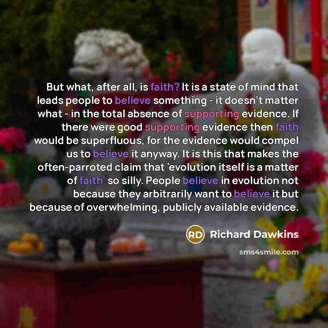 “But what, after all, is faith? It is a state of mind that leads people to believe something - it doesn't matter what - in the total absence of supporting evidence. If there were good supporting evidence then faith would be superfluous, for the evidence would compel us to believe it anyway. It is…” quote by Richard Dawkins