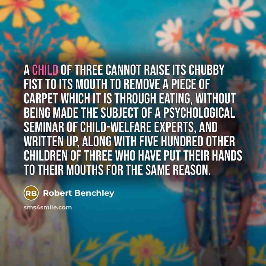 “A child of three cannot raise its chubby fist to its mouth to remove a piece of carpet which it is through eating, without being made the subject of a psychological seminar of child-welfare experts, and written up, along with five hundred other children of three who have put their hands to their…” quote by Robert Benchley