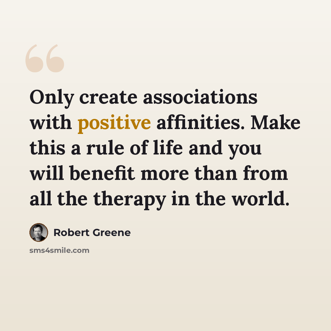 “Only create associations with positive affinities. Make this a rule of life and you will benefit more than from all the therapy in the world.” quote by Robert Greene