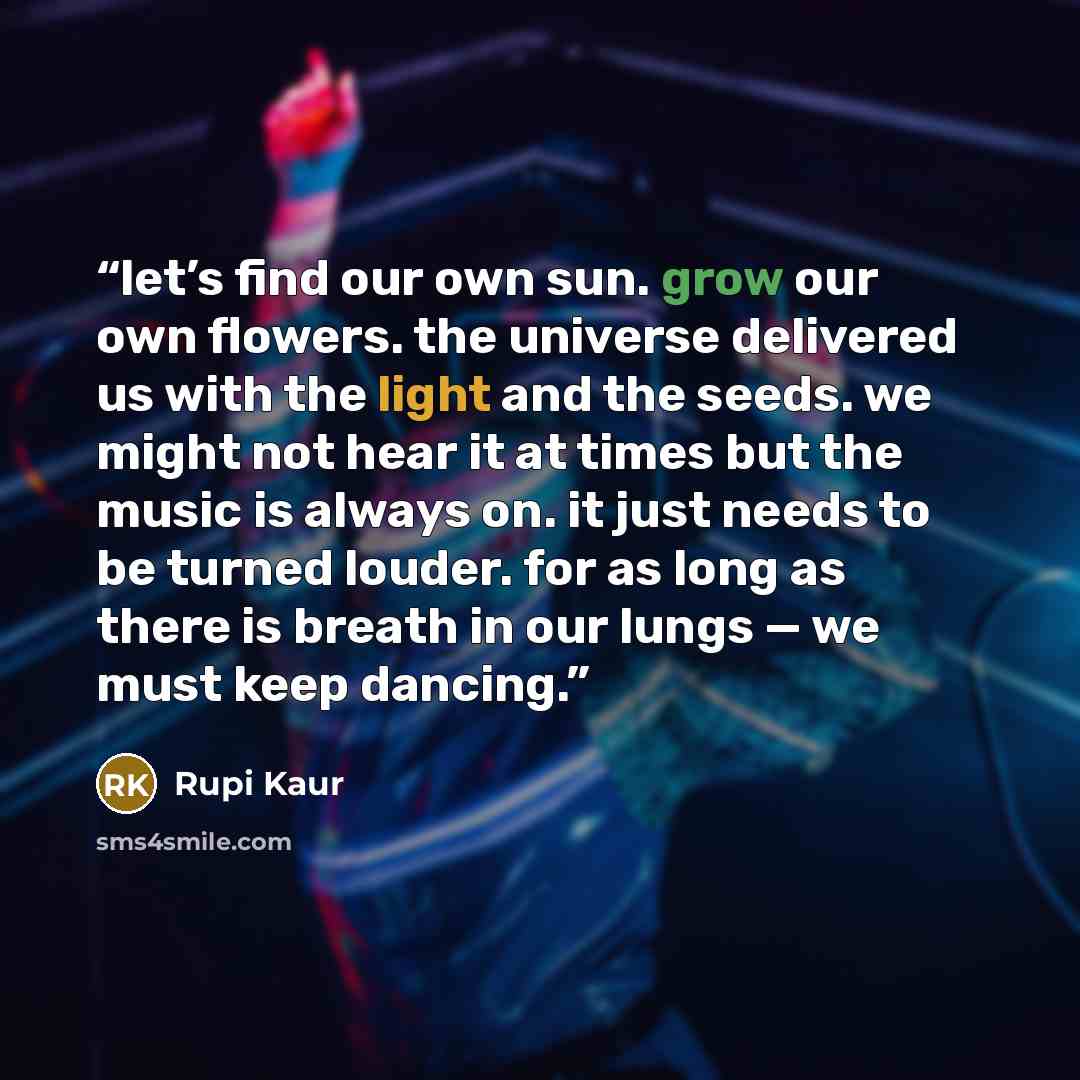 “let’s find our own sun. grow our own flowers. the universe delivered us with the light and the seeds. we might not hear it at times but the music is always on. it just needs to be turned louder. for as long as there is breath in our lungs — we must keep dancing.” quote by Rupi Kaur