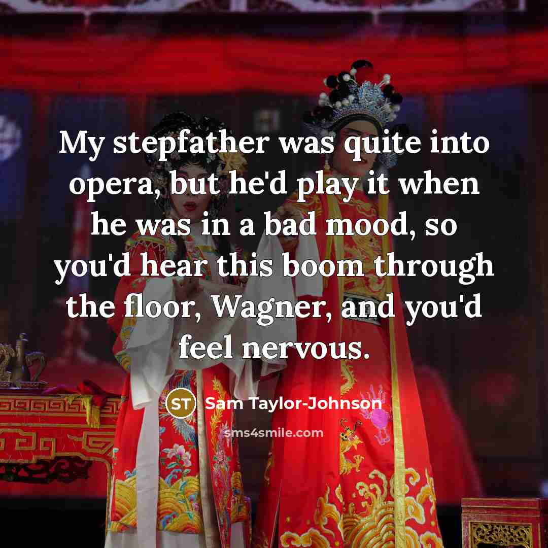 “My stepfather was quite into opera, but he'd play it when he was in a bad mood, so you'd hear this boom through the floor, Wagner, and you'd feel nervous.” quote by Sam Taylor-Johnson