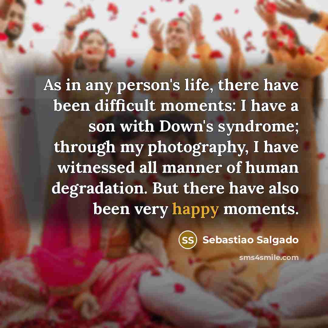 “As in any person's life, there have been difficult moments: I have a son with Down's syndrome; through my photography, I have witnessed all manner of human degradation. But there have also been very happy moments.” quote by Sebastiao Salgado
