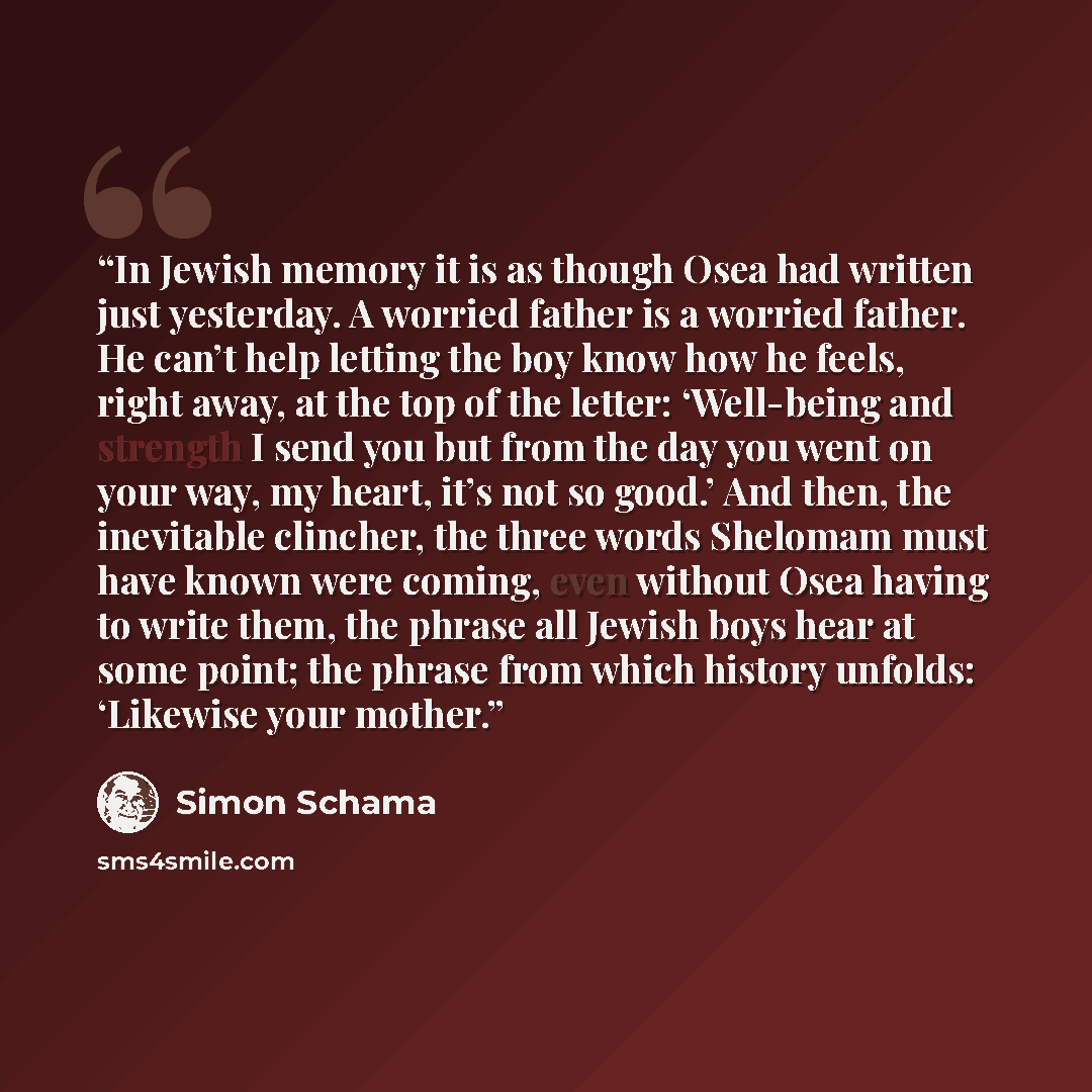“In Jewish memory it is as though Osea had written just yesterday. A worried father is a worried father. He can’t help letting the boy know how he feels, right away, at the top of the letter: ‘Well-being and strength I send you but from the day you went on your way, my heart, it’s not so good.’ And…” quote by Simon Schama