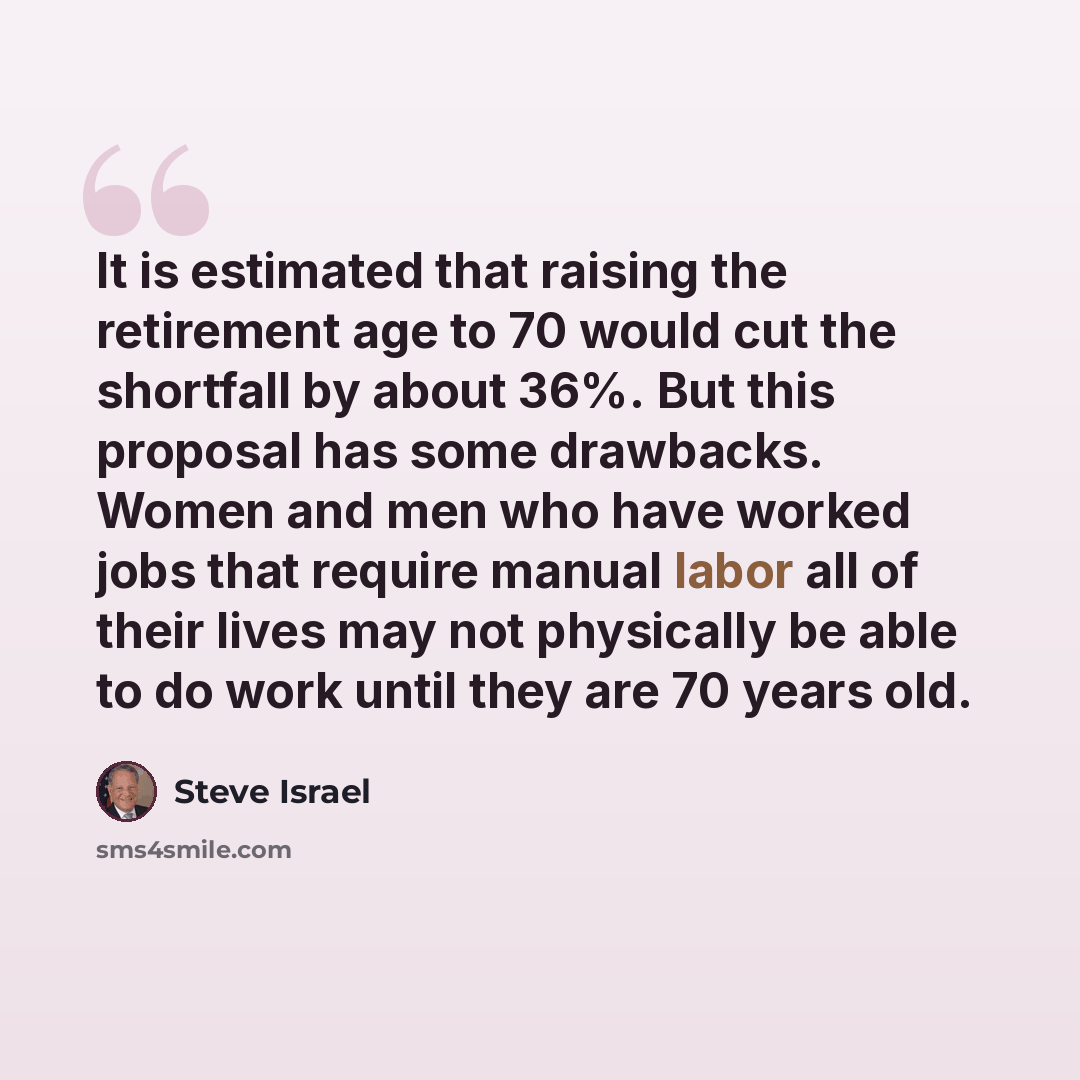 “It is estimated that raising the retirement age to 70 would cut the shortfall by about 36%. But this proposal has some drawbacks. Women and men who have worked jobs that require manual labor all of their lives may not physically be able to do work until they are 70 years old.” quote by Steve Israel