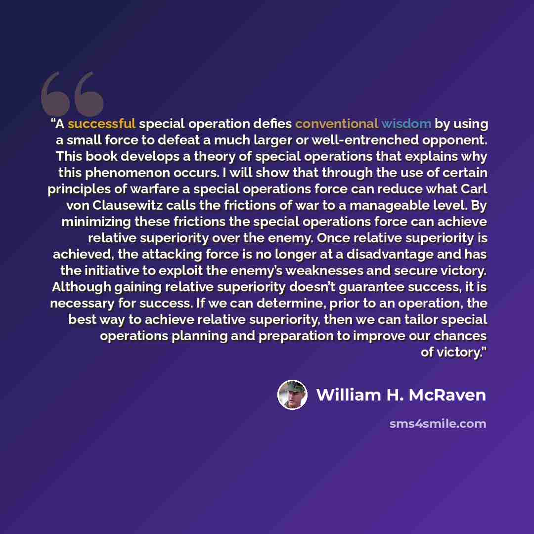 “A successful special operation defies conventional wisdom by using a small force to defeat a much larger or well-entrenched opponent. This book develops a theory of special operations that explains why this phenomenon occurs. I will show that through the use of certain principles of warfare a…” quote by William H. McRaven