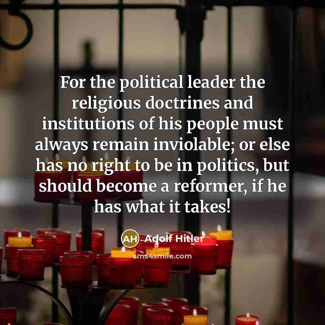 “For the political leader the religious doctrines and institutions of his people must always remain inviolable; or else has no right to be in politics, but should become a reformer, if he has what it takes!” quote by Adolf Hitler