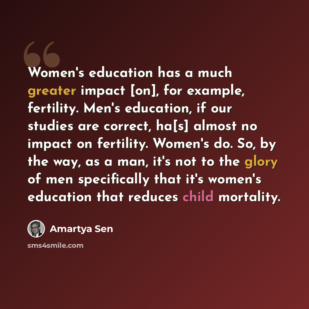 “Women's education has a much greater impact [on], for example, fertility. Men's education, if our studies are correct, ha[s] almost no impact on fertility. Women's do. So, by the way, as a man, it's not to the glory of men specifically that it's women's education that reduces child mortality.” quote by Amartya Sen