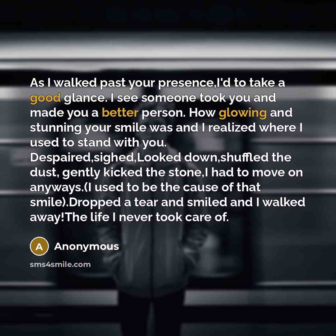 “As I walked past your presence,I'd to take a good glance. I see someone took you and made you a better person. How glowing and stunning your smile was and I realized where I used to stand with you. Despaired,sighed,Looked down,shuffled the dust, gently kicked the stone,I had to move on anyways.(I…” quote by Anonymous