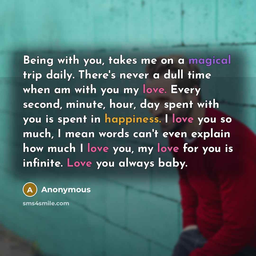 “Being with you, takes me on a magical trip daily. There's never a dull time when am with you my love. Every second, minute, hour, day spent with you is spent in happiness. I love you so much, I mean words can't even explain how much I love you, my love for you is infinite. Love you always baby.” quote by Anonymous