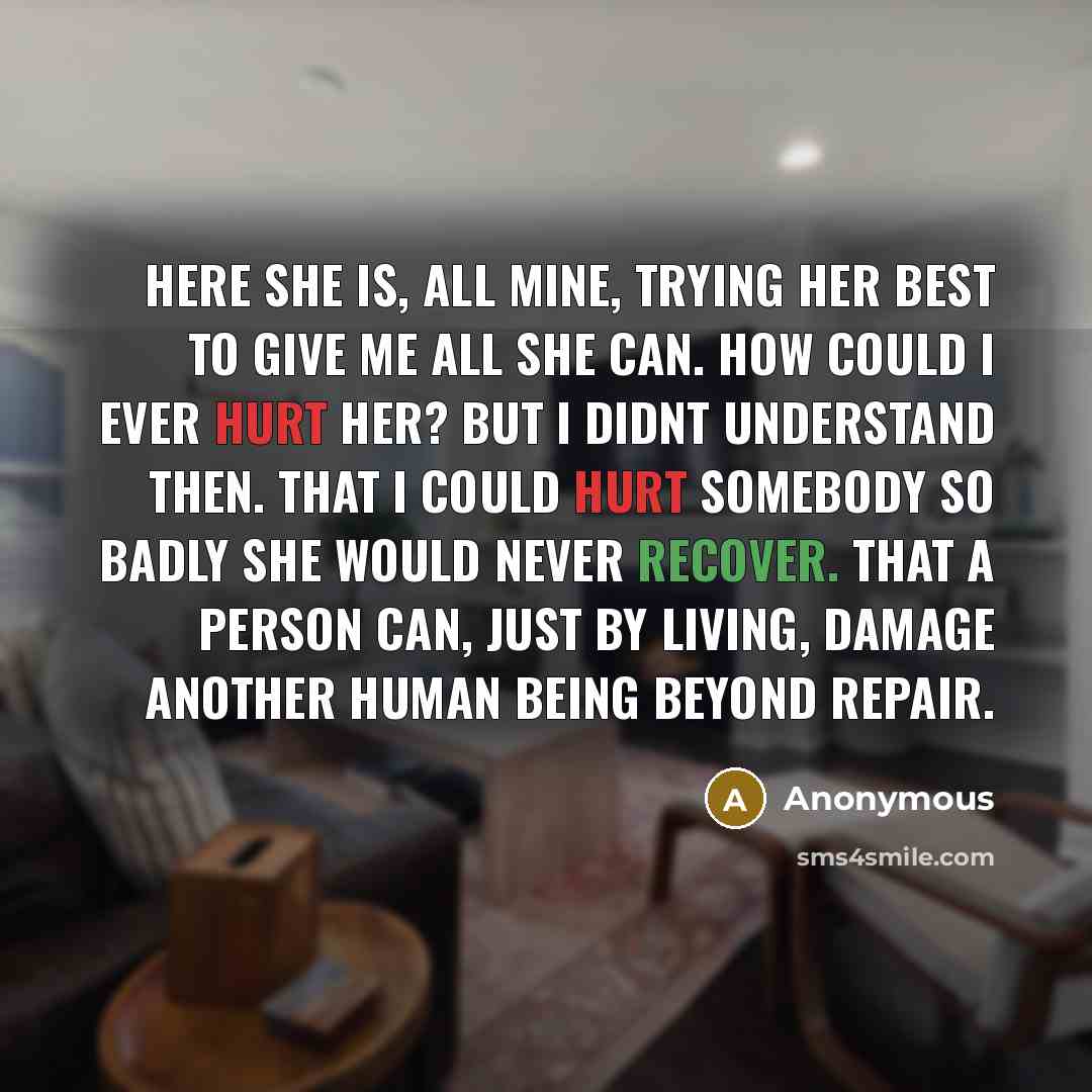 “Here she is, all mine, trying her best to give me all she can. How could I ever hurt her? But I didnt understand then. That I could hurt somebody so badly she would never recover. That a person can, just by living, damage another human being beyond repair.” quote by Anonymous