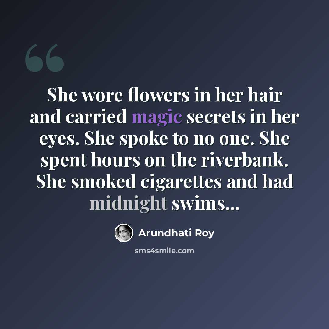 “She wore flowers in her hair and carried magic secrets in her eyes. She spoke to no one. She spent hours on the riverbank. She smoked cigarettes and had midnight swims...” quote by Arundhati Roy