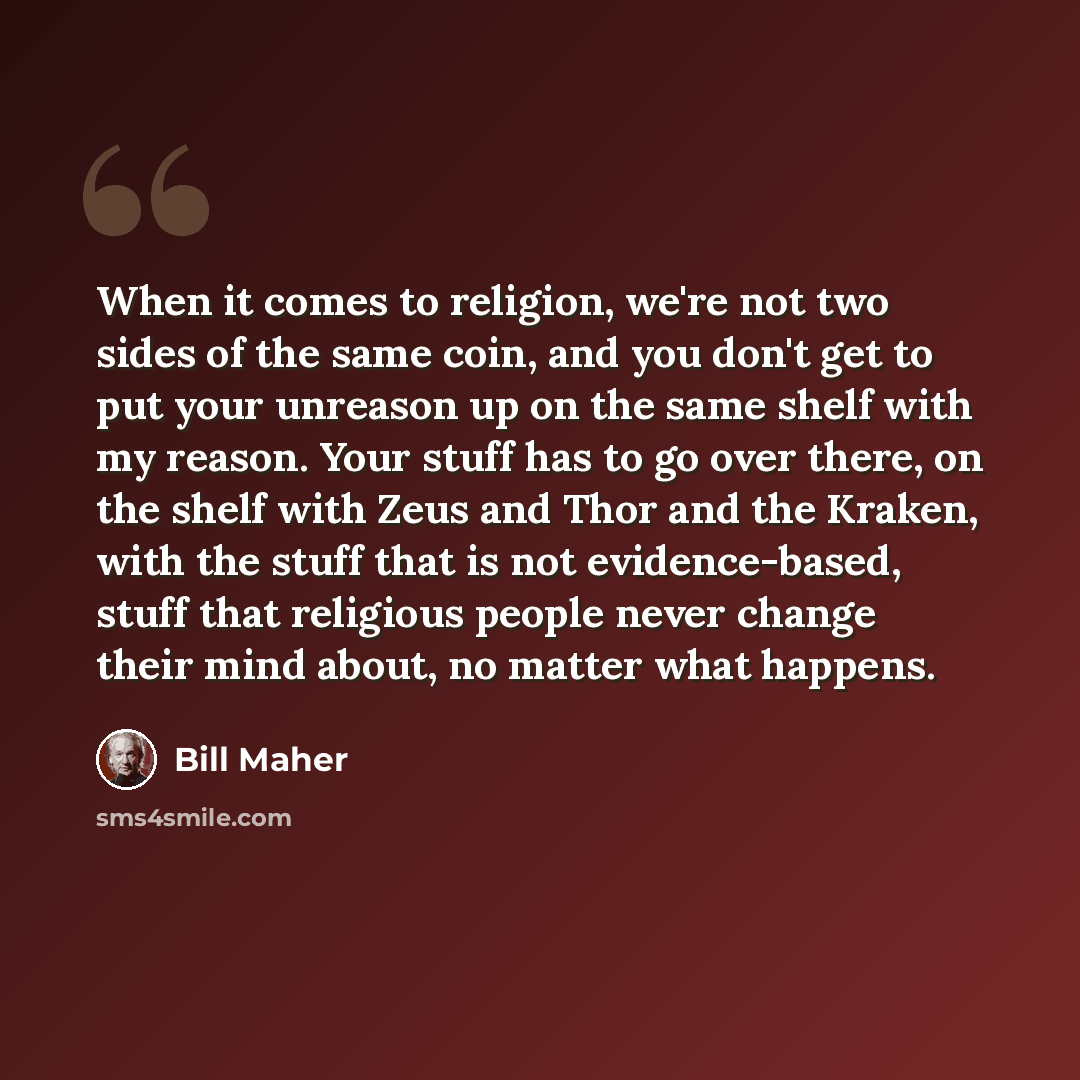 “When it comes to religion, we're not two sides of the same coin, and you don't get to put your unreason up on the same shelf with my reason. Your stuff has to go over there, on the shelf with Zeus and Thor and the Kraken, with the stuff that is not evidence-based, stuff that religious people never…” quote by Bill Maher