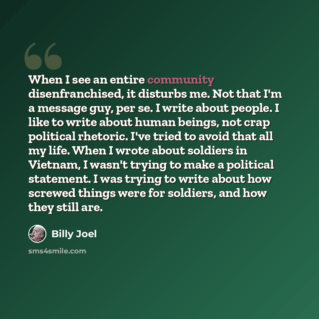 “When I see an entire community disenfranchised, it disturbs me. Not that I'm a message guy, per se. I write about people. I like to write about human beings, not crap political rhetoric. I've tried to avoid that all my life. When I wrote about soldiers in Vietnam, I wasn't trying to make a…” quote by Billy Joel