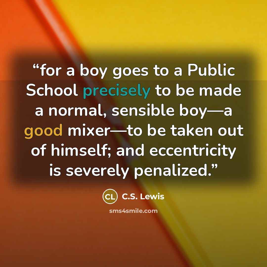“for a boy goes to a Public School precisely to be made a normal, sensible boy—a good mixer—to be taken out of himself; and eccentricity is severely penalized.” quote by C.S. Lewis