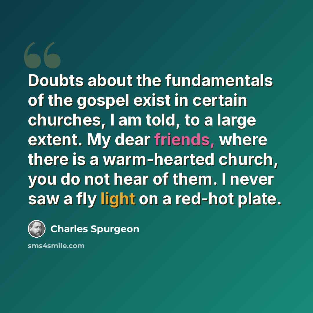 “Doubts about the fundamentals of the gospel exist in certain churches, I am told, to a large extent. My dear friends, where there is a warm-hearted church, you do not hear of them. I never saw a fly light on a red-hot plate.” quote by Charles Spurgeon