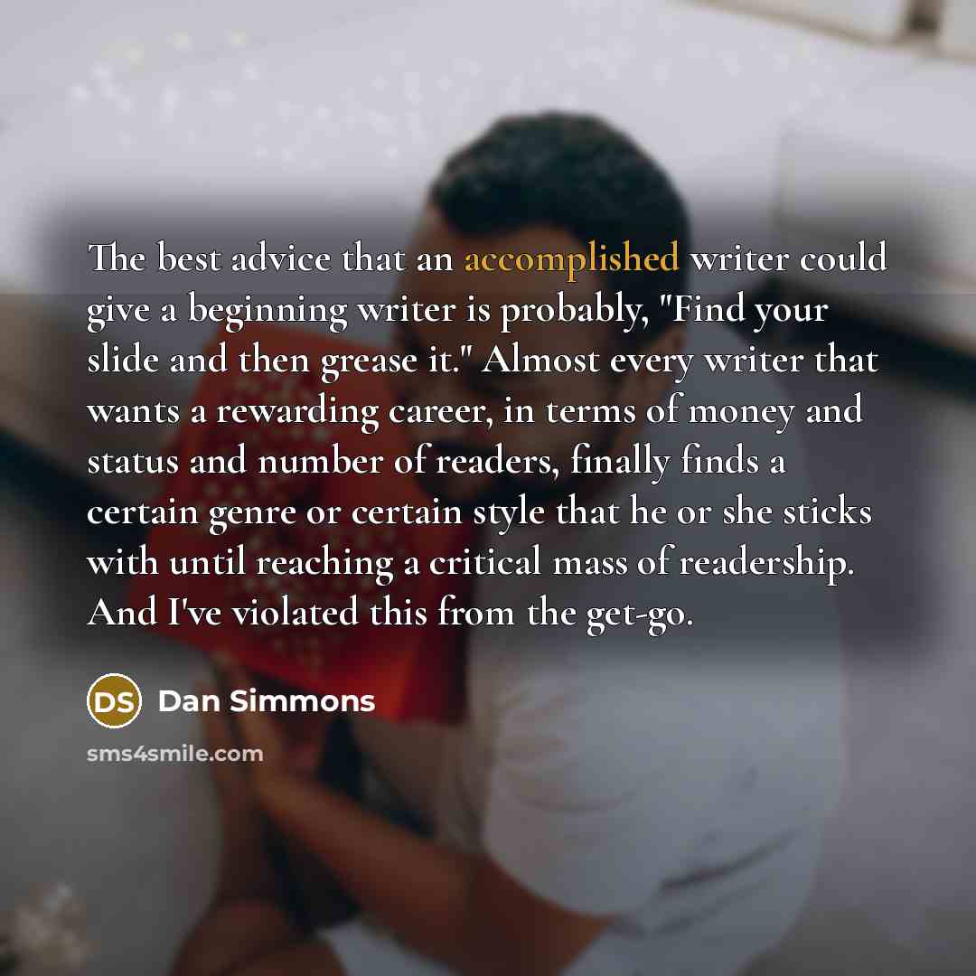 “The best advice that an accomplished writer could give a beginning writer is probably, "Find your slide and then grease it." Almost every writer that wants a rewarding career, in terms of money and status and number of readers, finally finds a certain genre or certain style that he or she sticks…” quote by Dan Simmons