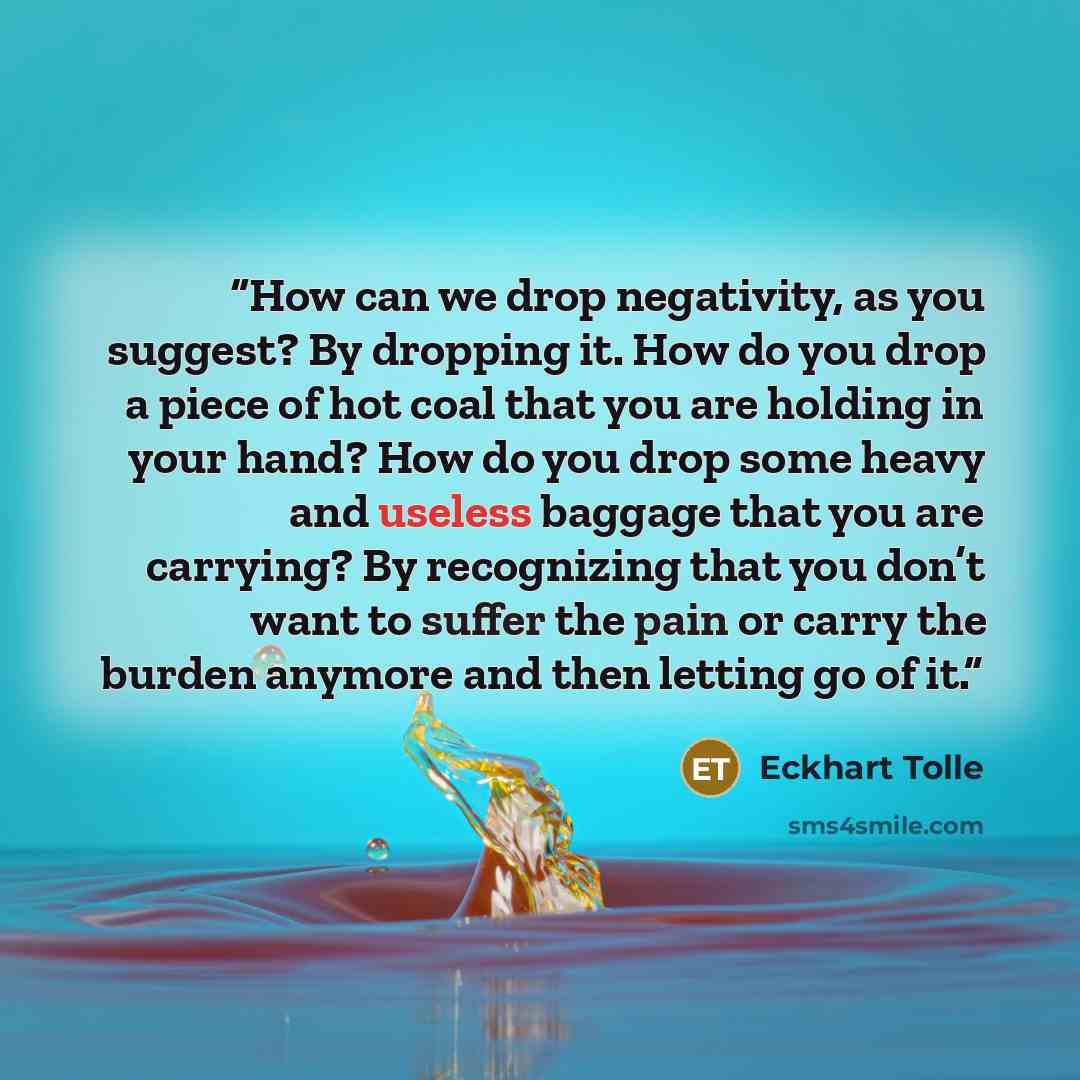 “How can we drop negativity, as you suggest? By dropping it. How do you drop a piece of hot coal that you are holding in your hand? How do you drop some heavy and useless baggage that you are carrying? By recognizing that you don’t want to suffer the pain or carry the burden anymore and then…” quote by Eckhart Tolle