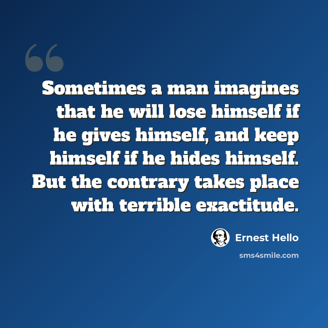 “Sometimes a man imagines that he will lose himself if he gives himself, and keep himself if he hides himself. But the contrary takes place with terrible exactitude.” quote by Ernest Hello