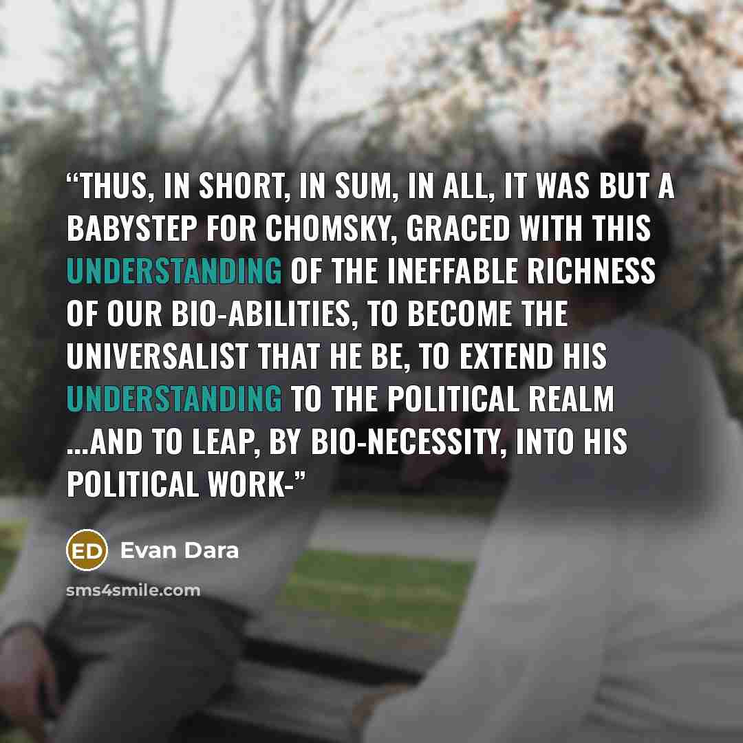 “Thus, in short, in sum, in all, it was but a babystep for Chomsky, graced with this understanding of the ineffable richness of our bio-abilities, to become the universalist that he be, to extend his understanding to the political realm ...and to leap, by bio-necessity, into his political work-” quote by Evan Dara
