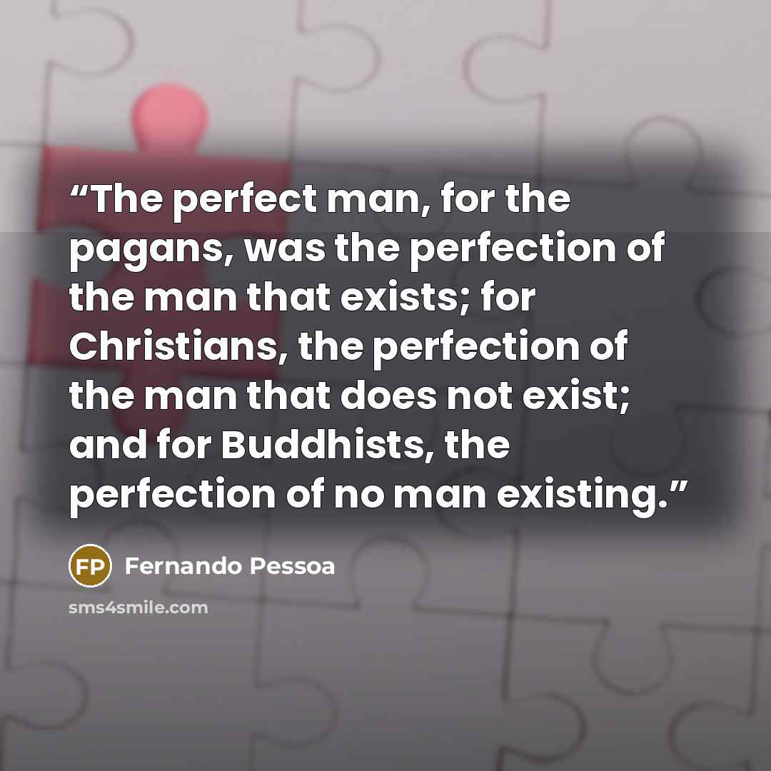 “The perfect man, for the pagans, was the perfection of the man that exists; for Christians, the perfection of the man that does not exist; and for Buddhists, the perfection of no man existing.” quote by Fernando Pessoa