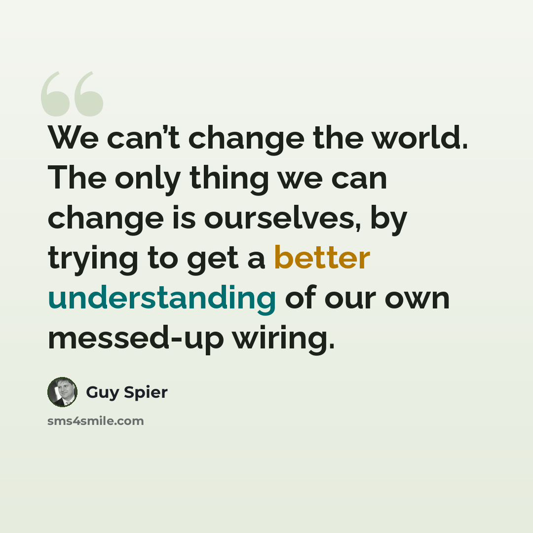 “We can’t change the world. The only thing we can change is ourselves, by trying to get a better understanding of our own messed-up wiring.” quote by Guy Spier