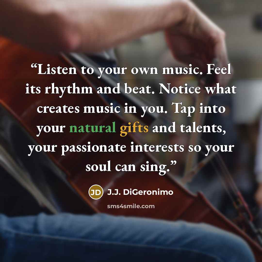 “Listen to your own music. Feel its rhythm and beat. Notice what creates music in you. Tap into your natural gifts and talents, your passionate interests so your soul can sing.” quote by J.J. DiGeronimo