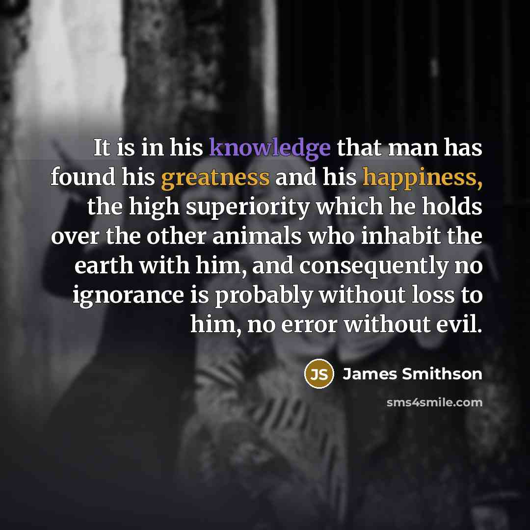 “It is in his knowledge that man has found his greatness and his happiness, the high superiority which he holds over the other animals who inhabit the earth with him, and consequently no ignorance is probably without loss to him, no error without evil.” quote by James Smithson