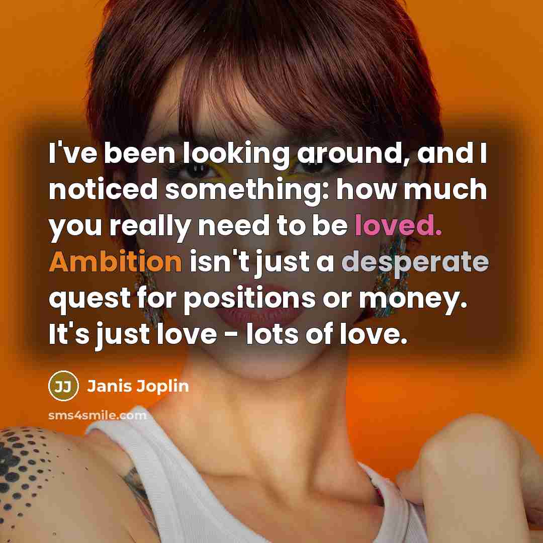 “I've been looking around, and I noticed something: how much you really need to be loved. Ambition isn't just a desperate quest for positions or money. It's just love - lots of love.” quote by Janis Joplin