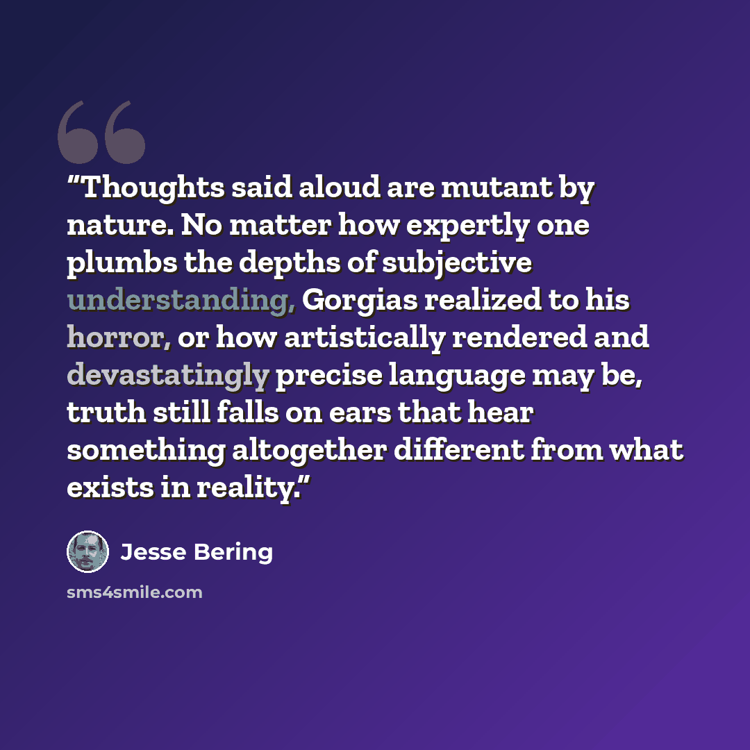 “Thoughts said aloud are mutant by nature. No matter how expertly one plumbs the depths of subjective understanding, Gorgias realized to his horror, or how artistically rendered and devastatingly precise language may be, truth still falls on ears that hear something altogether different from what…” quote by Jesse Bering