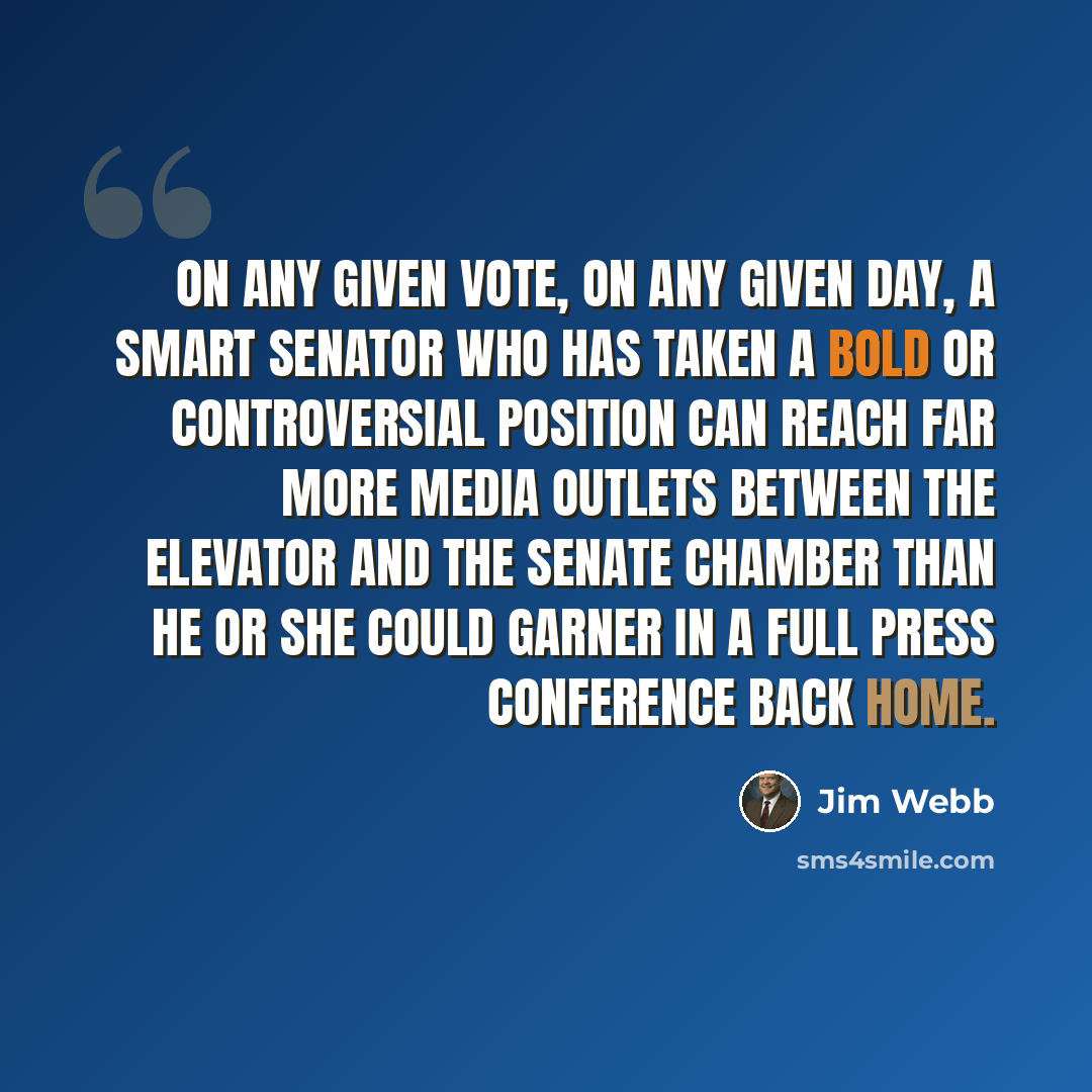 “On any given vote, on any given day, a smart senator who has taken a bold or controversial position can reach far more media outlets between the elevator and the Senate chamber than he or she could garner in a full press conference back home.” quote by Jim Webb