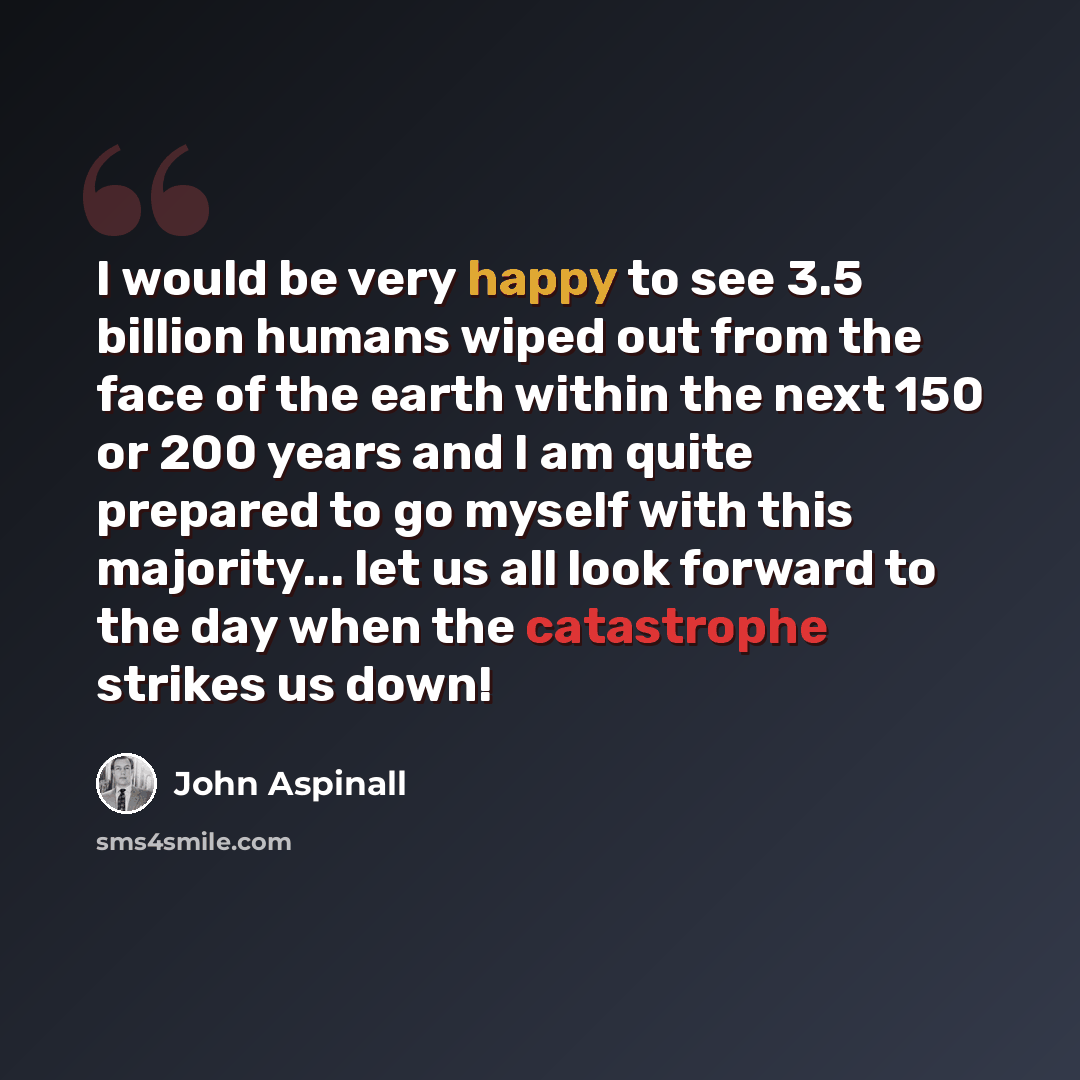 “I would be very happy to see 3.5 billion humans wiped out from the face of the earth within the next 150 or 200 years and I am quite prepared to go myself with this majority... let us all look forward to the day when the catastrophe strikes us down!” quote by John Aspinall