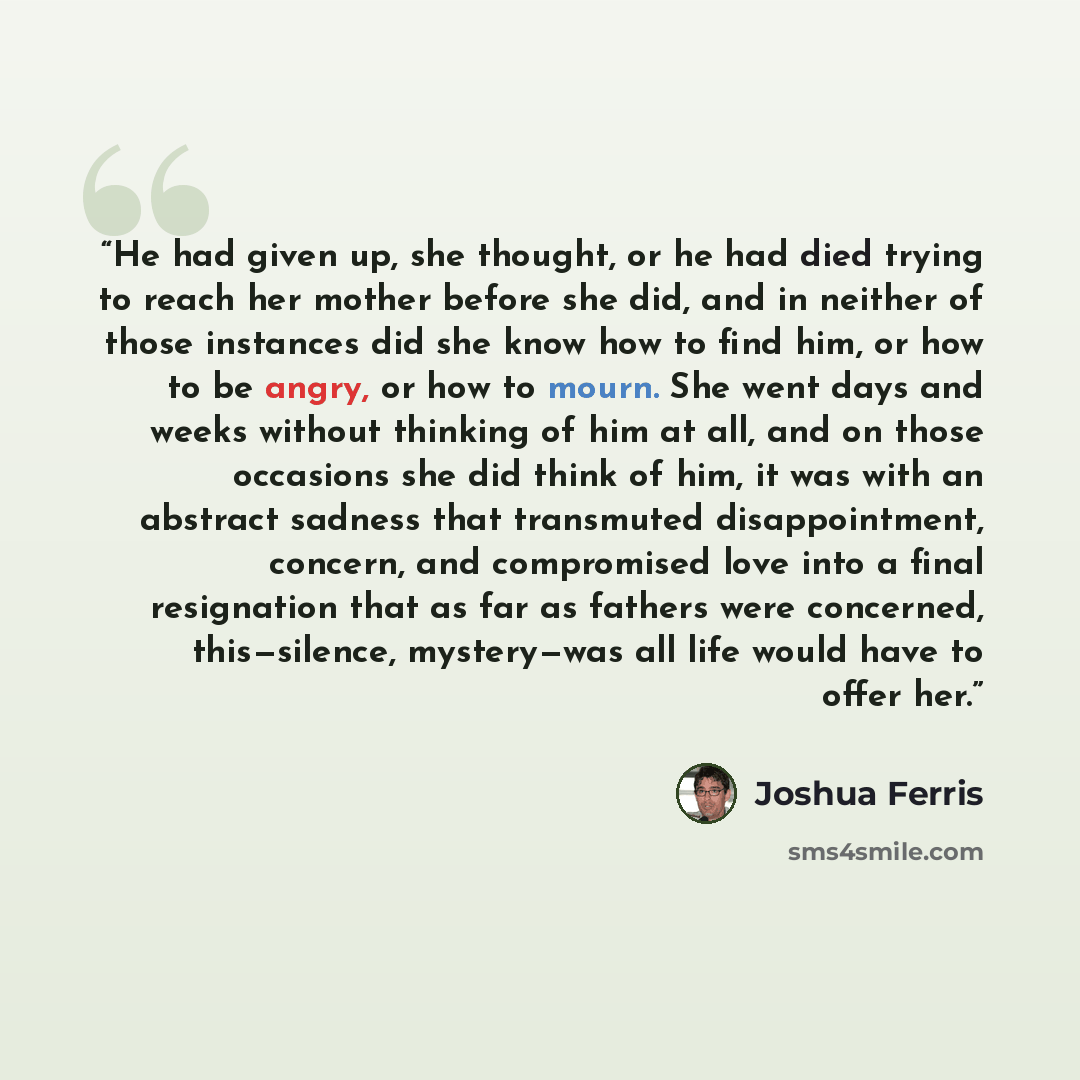 “He had given up, she thought, or he had died trying to reach her mother before she did, and in neither of those instances did she know how to find him, or how to be angry, or how to mourn. She went days and weeks without thinking of him at all, and on those occasions she did think of him, it was…” quote by Joshua Ferris