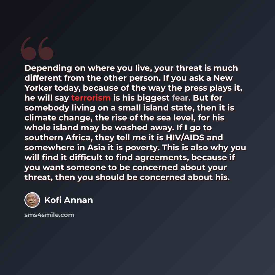“Depending on where you live, your threat is much different from the other person. If you ask a New Yorker today, because of the way the press plays it, he will say terrorism is his biggest fear. But for somebody living on a small island state, then it is climate change, the rise of the sea level…” quote by Kofi Annan