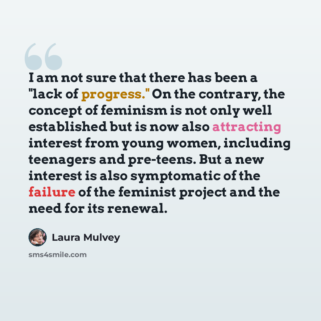 “I am not sure that there has been a "lack of progress." On the contrary, the concept of feminism is not only well established but is now also attracting interest from young women, including teenagers and pre-teens. But a new interest is also symptomatic of the failure of the feminist project and…” quote by Laura Mulvey