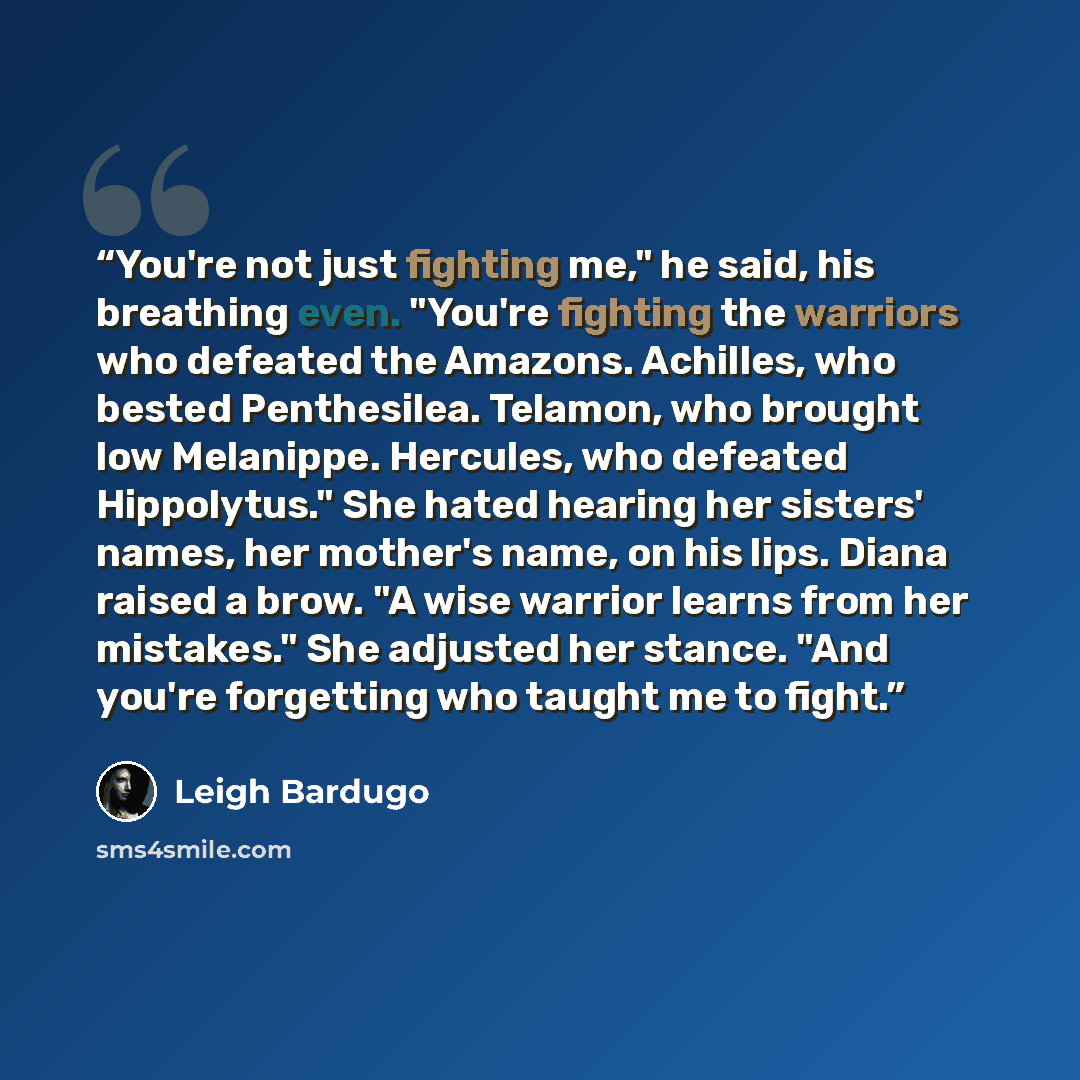 “You're not just fighting me," he said, his breathing even. "You're fighting the warriors who defeated the Amazons. Achilles, who bested Penthesilea. Telamon, who brought low Melanippe. Hercules, who defeated Hippolytus." She hated hearing her sisters' names, her mother's name, on his lips. Diana…” quote by Leigh Bardugo