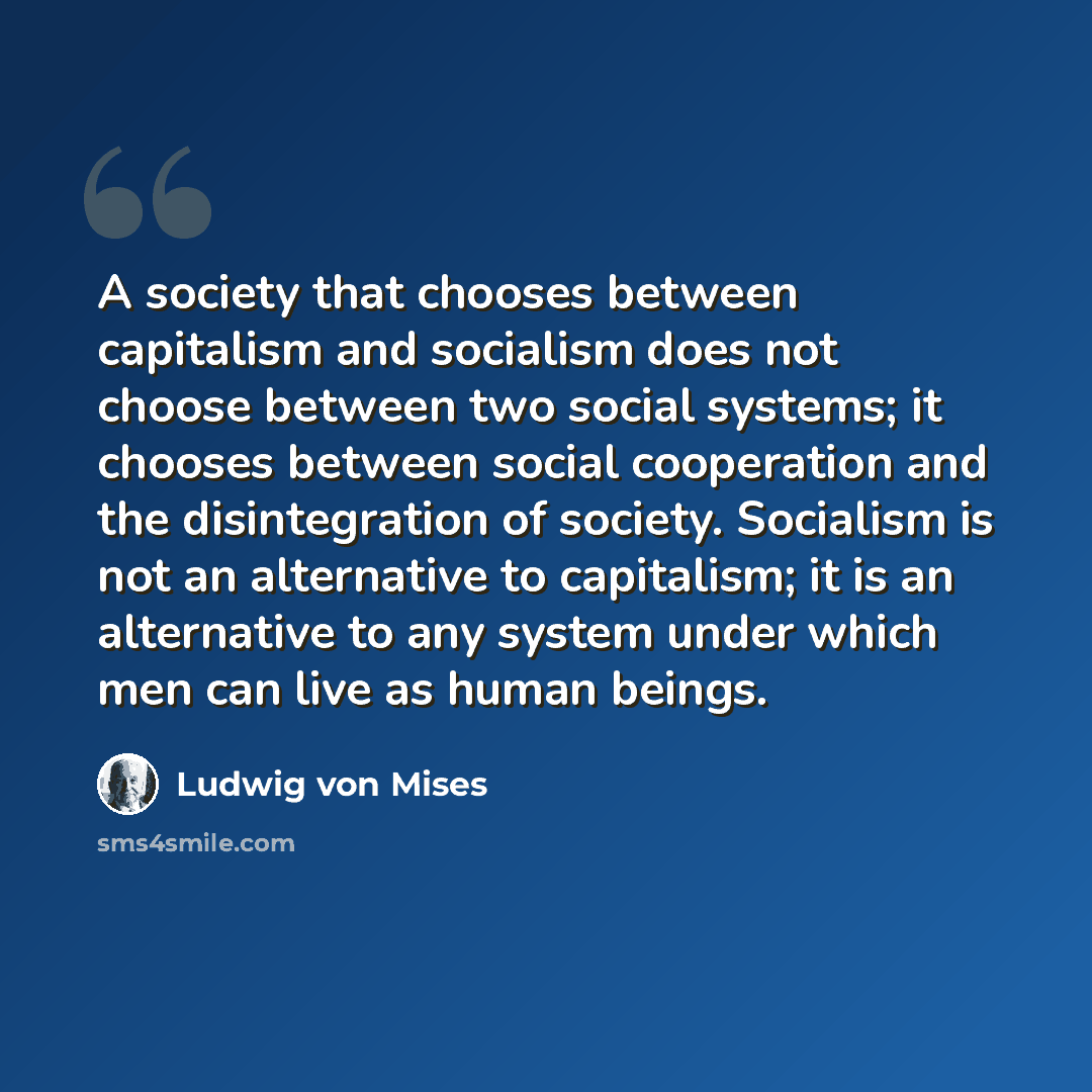 “A society that chooses between capitalism and socialism does not choose between two social systems; it chooses between social cooperation and the disintegration of society. Socialism is not an alternative to capitalism; it is an alternative to any system under which men can live as human beings.” quote by Ludwig von Mises