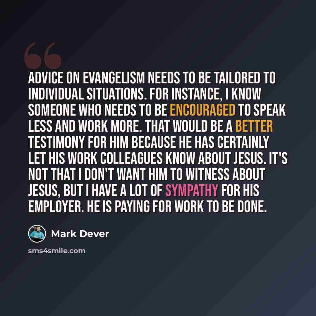 “Advice on evangelism needs to be tailored to individual situations. For instance, I know someone who needs to be encouraged to speak less and work more. That would be a better testimony for him because he has certainly let his work colleagues know about Jesus. It's not that I don't want him to…” quote by Mark Dever