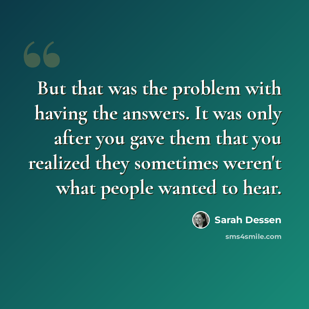 “But that was the problem with having the answers. It was only after you gave them that you realized they sometimes weren't what people wanted to hear.” quote by Sarah Dessen