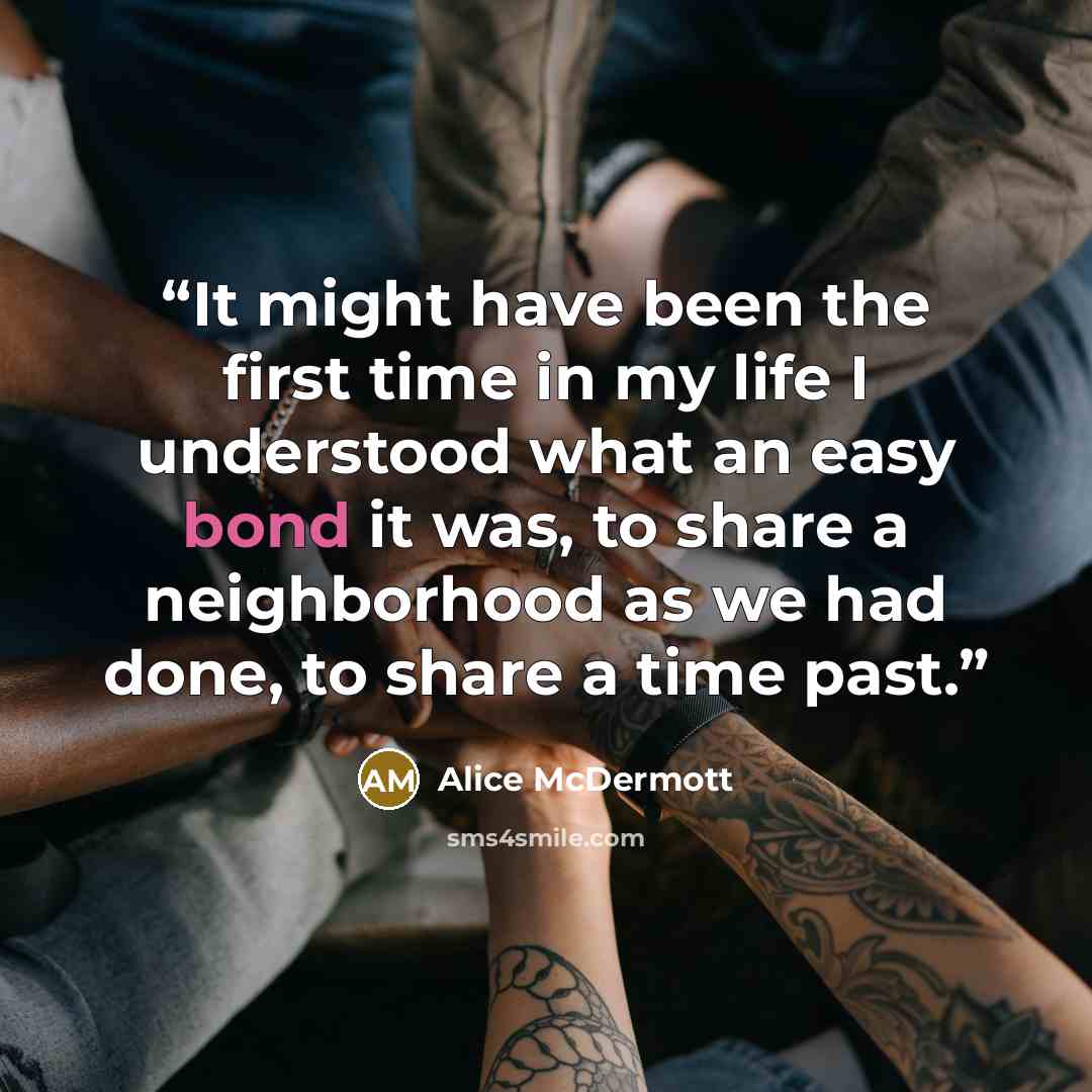 “It might have been the first time in my life I understood what an easy bond it was, to share a neighborhood as we had done, to share a time past.” quote by Alice McDermott