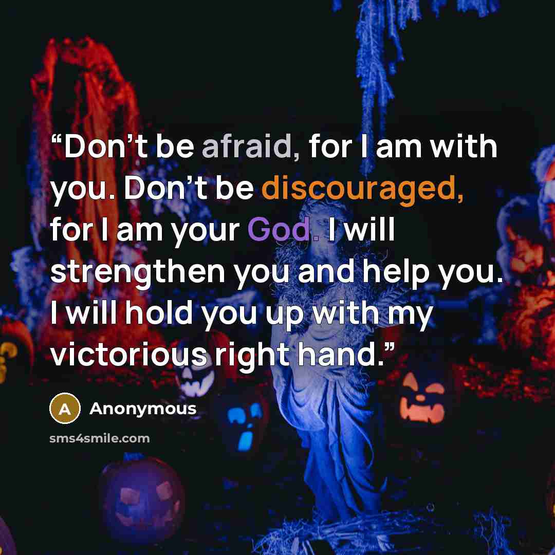 “Don’t be afraid, for I am with you. Don’t be discouraged, for I am your God. I will strengthen you and help you. I will hold you up with my victorious right hand.” quote by Anonymous