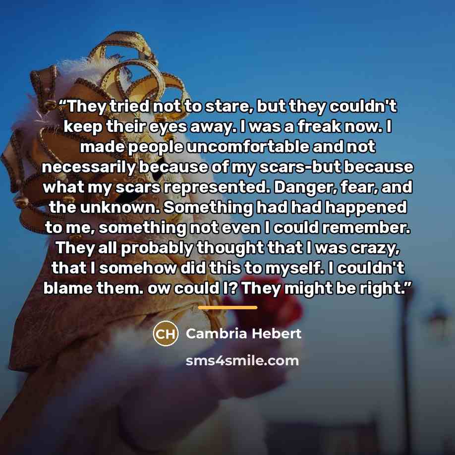 “They tried not to stare, but they couldn't keep their eyes away. I was a freak now. I made people uncomfortable and not necessarily because of my scars-but because what my scars represented. Danger, fear, and the unknown. Something had had happened to me, something not even I could remember. They…” quote by Cambria Hebert