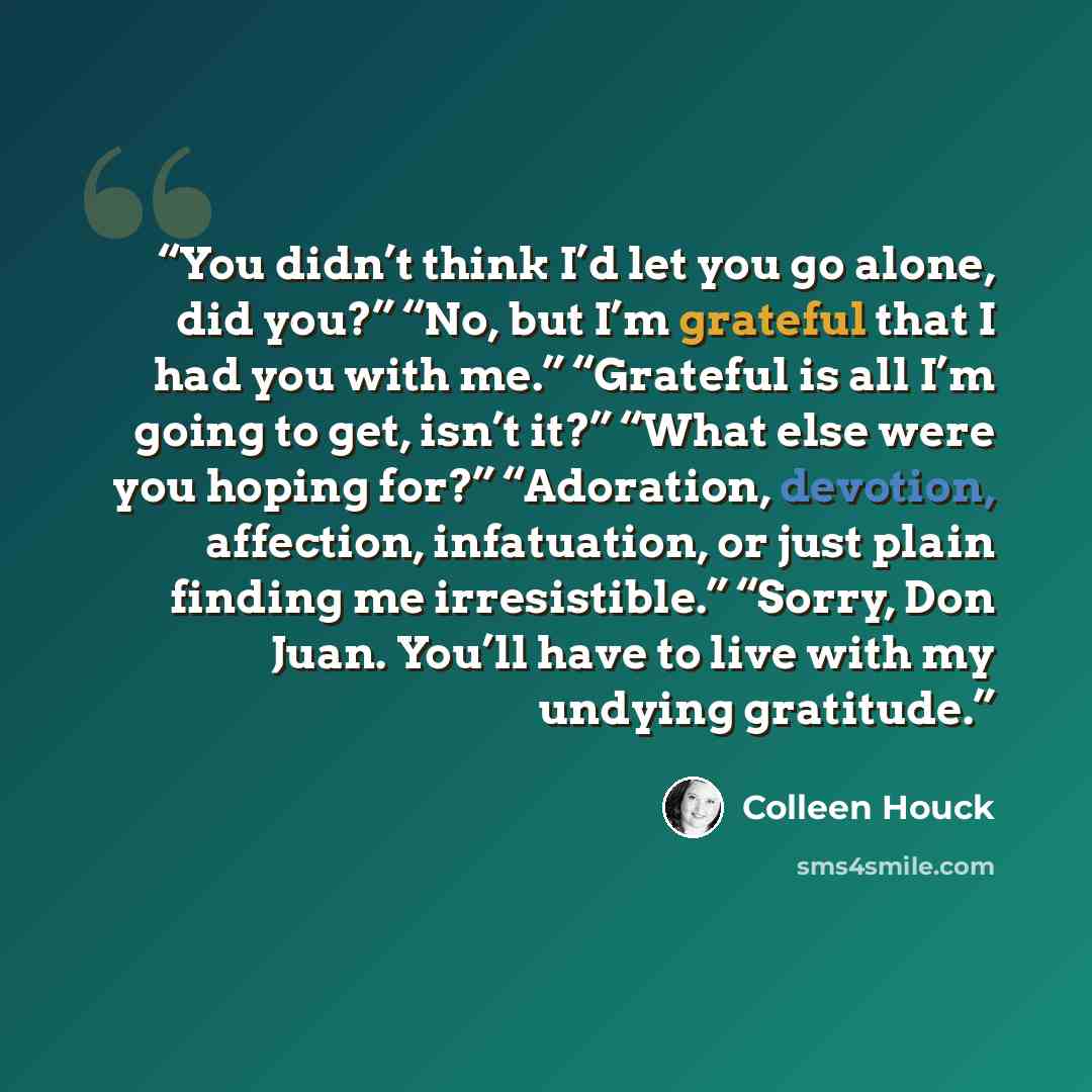 “You didn’t think I’d let you go alone, did you?” “No, but I’m grateful that I had you with me.” “Grateful is all I’m going to get, isn’t it?” “What else were you hoping for?” “Adoration, devotion, affection, infatuation, or just plain finding me irresistible.” “Sorry, Don Juan. You’ll have to live…” quote by Colleen Houck