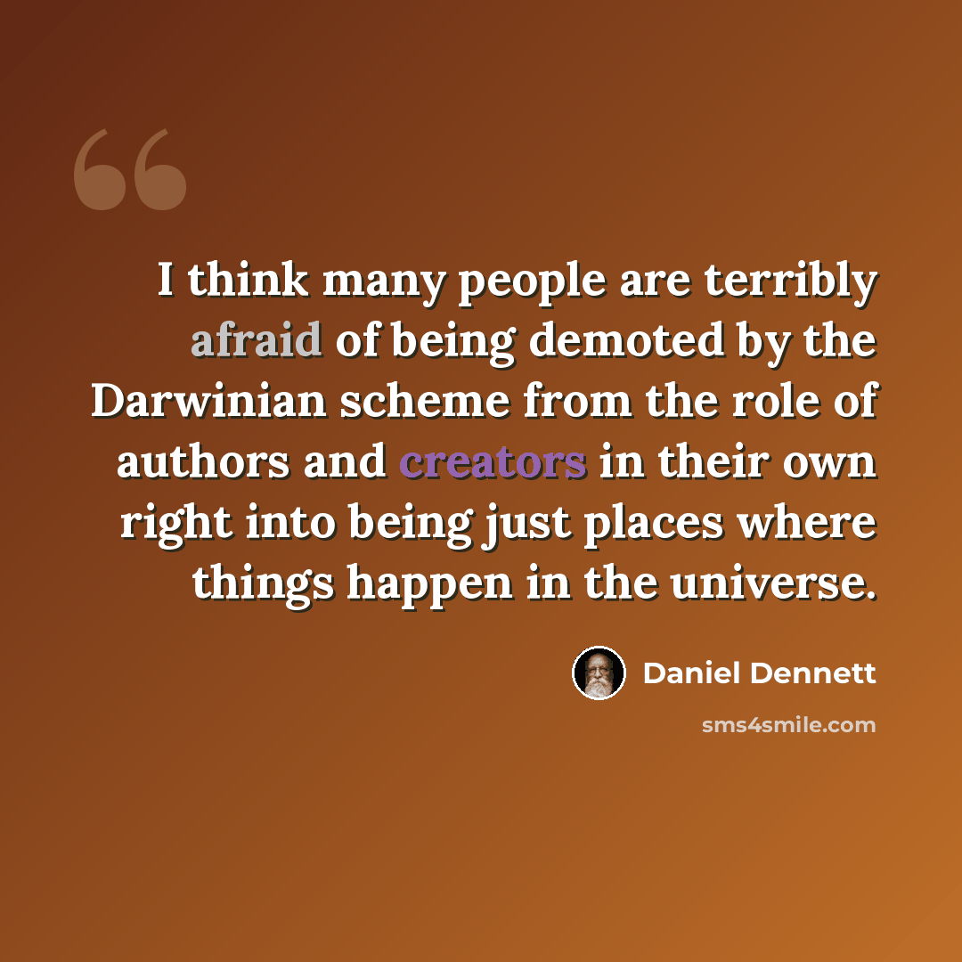 “I think many people are terribly afraid of being demoted by the Darwinian scheme from the role of authors and creators in their own right into being just places where things happen in the universe.” quote by Daniel Dennett