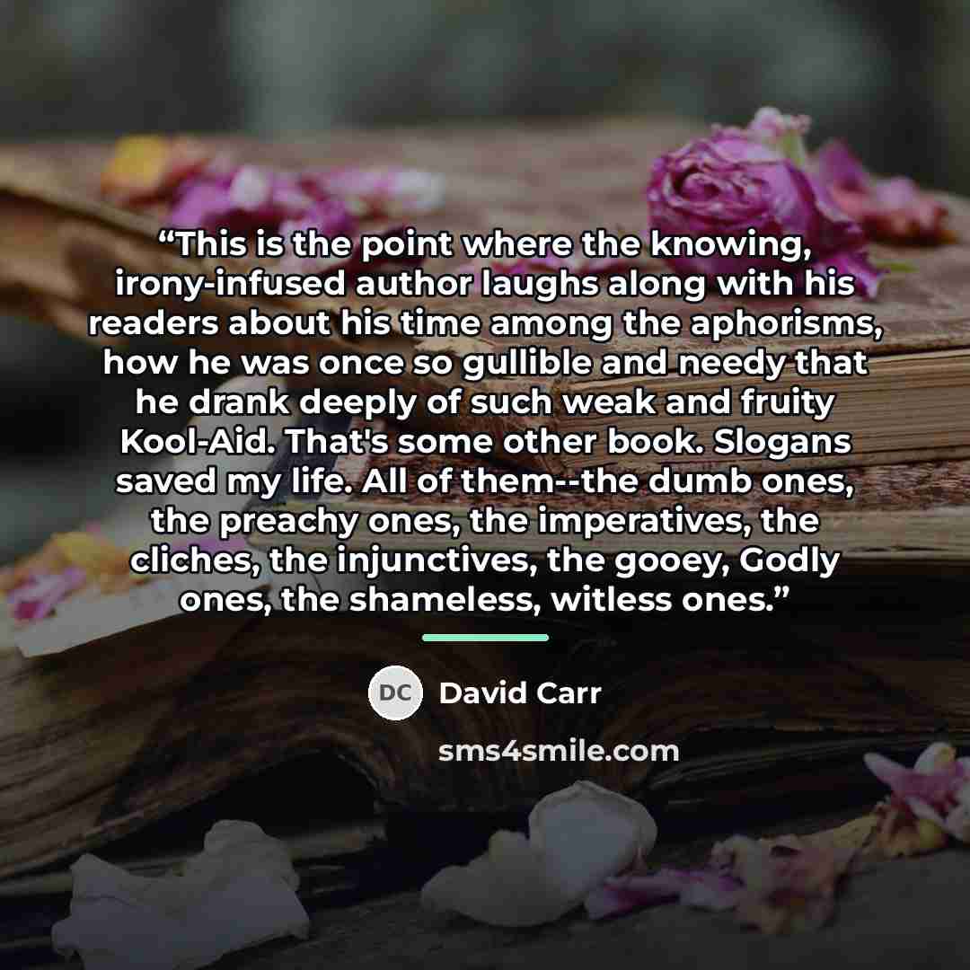“This is the point where the knowing, irony-infused author laughs along with his readers about his time among the aphorisms, how he was once so gullible and needy that he drank deeply of such weak and fruity Kool-Aid. That's some other book. Slogans saved my life. All of them--the dumb ones, the…” quote by David Carr