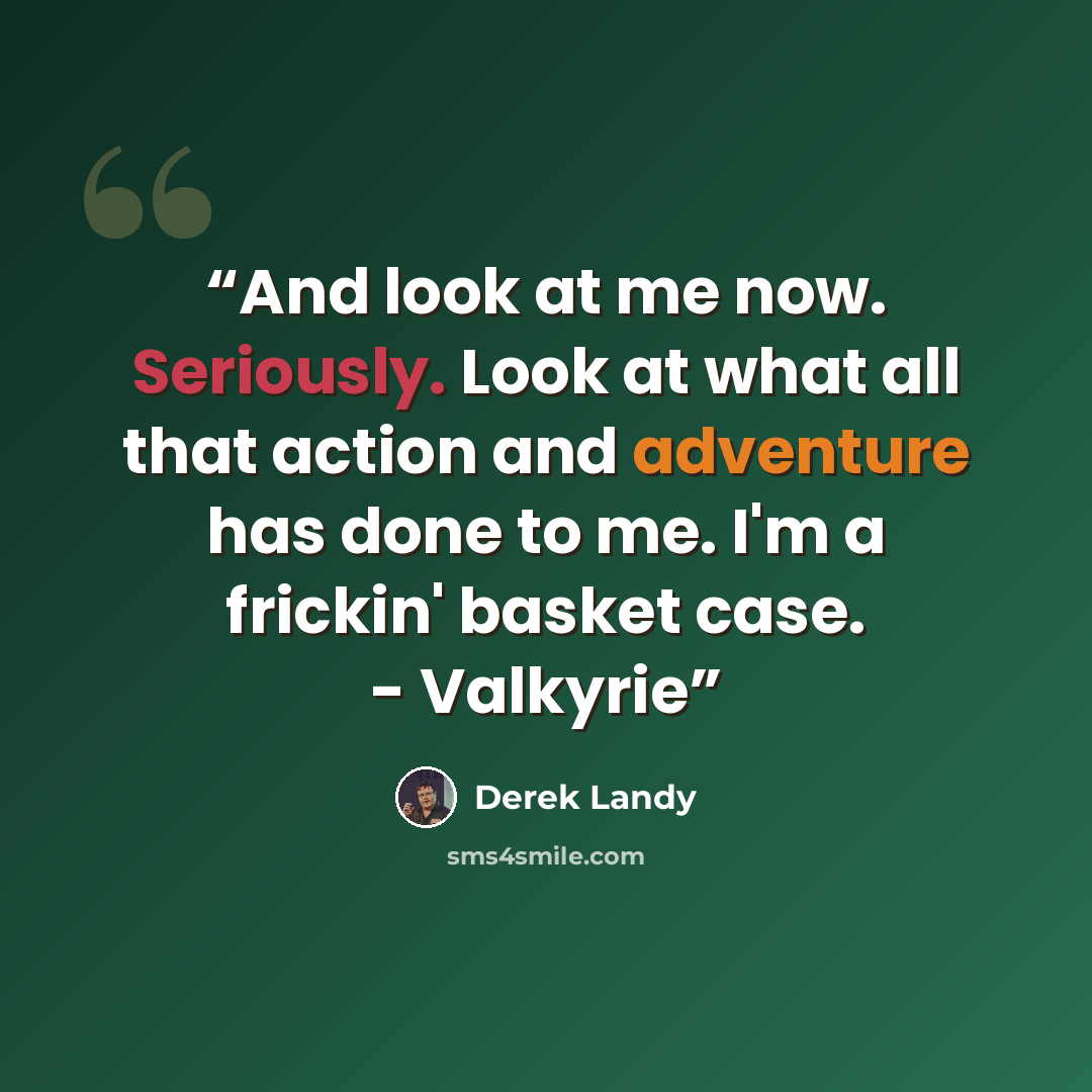 “And look at me now. Seriously. Look at what all that action and adventure has done to me. I'm a frickin' basket case. - Valkyrie” quote by Derek Landy